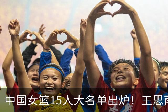 中国女篮15人大名单出炉！王思雨领衔，2米26女篮姚明在列，无人挑大梁，呼吁征召李梦！